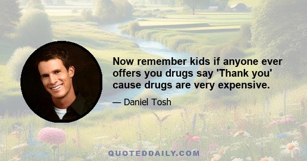 Now remember kids if anyone ever offers you drugs say 'Thank you' cause drugs are very expensive.