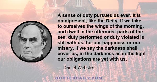 A sense of duty pursues us ever. It is omnipresent, like the Deity. If we take to ourselves the wings of the morning, and dwell in the uttermost parts of the sea, duty performed or duty violated is still with us, for