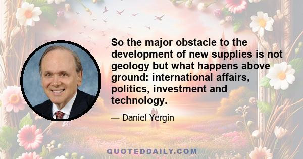 So the major obstacle to the development of new supplies is not geology but what happens above ground: international affairs, politics, investment and technology.