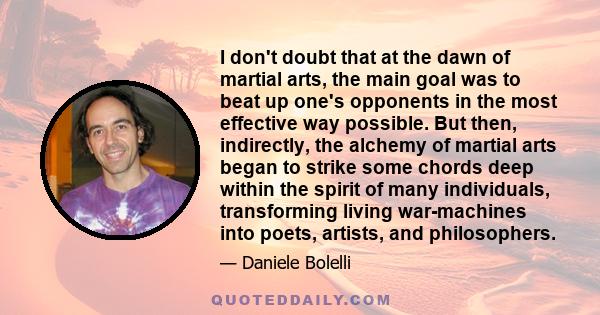 I don't doubt that at the dawn of martial arts, the main goal was to beat up one's opponents in the most effective way possible. But then, indirectly, the alchemy of martial arts began to strike some chords deep within