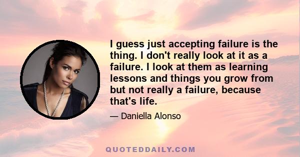 I guess just accepting failure is the thing. I don't really look at it as a failure. I look at them as learning lessons and things you grow from but not really a failure, because that's life.