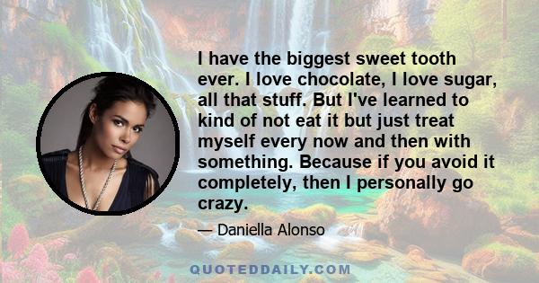 I have the biggest sweet tooth ever. I love chocolate, I love sugar, all that stuff. But I've learned to kind of not eat it but just treat myself every now and then with something. Because if you avoid it completely,