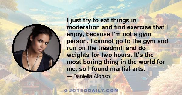 I just try to eat things in moderation and find exercise that I enjoy, because I'm not a gym person. I cannot go to the gym and run on the treadmill and do weights for two hours. It's the most boring thing in the world