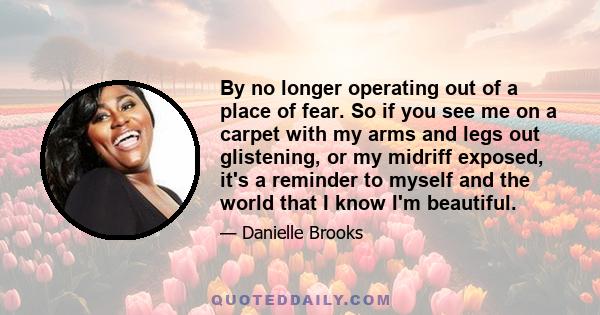 By no longer operating out of a place of fear. So if you see me on a carpet with my arms and legs out glistening, or my midriff exposed, it's a reminder to myself and the world that I know I'm beautiful.