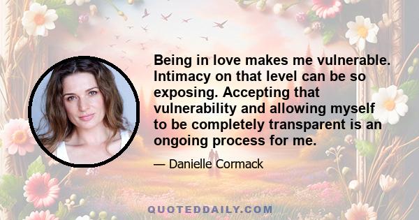 Being in love makes me vulnerable. Intimacy on that level can be so exposing. Accepting that vulnerability and allowing myself to be completely transparent is an ongoing process for me.