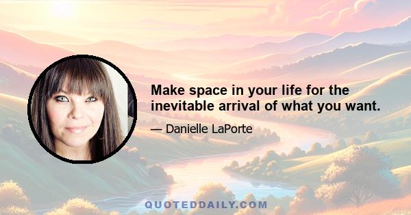 Make space in your life for the inevitable arrival of what you want.