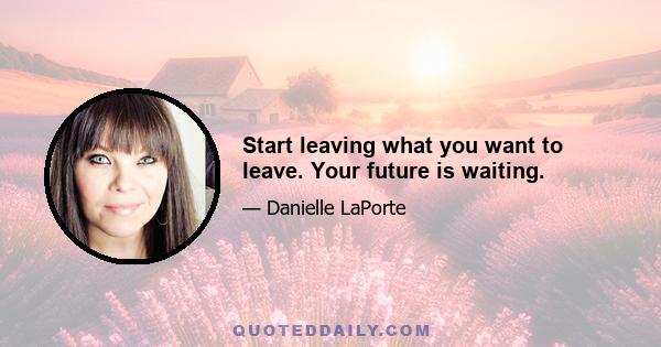 Start leaving what you want to leave. Your future is waiting.