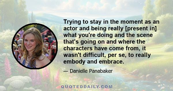 Trying to stay in the moment as an actor and being really [present in] what you're doing and the scene that's going on and where the characters have come from, it wasn't difficult, per se, to really embody and embrace.