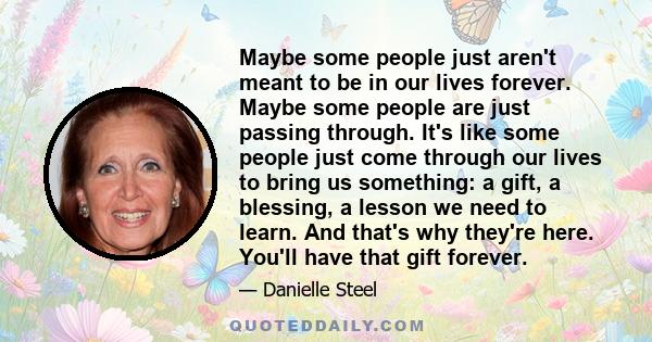 Maybe some people just aren't meant to be in our lives forever. Maybe some people are just passing through. It's like some people just come through our lives to bring us something: a gift, a blessing, a lesson we need