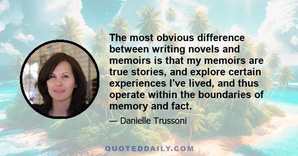 The most obvious difference between writing novels and memoirs is that my memoirs are true stories, and explore certain experiences I've lived, and thus operate within the boundaries of memory and fact.