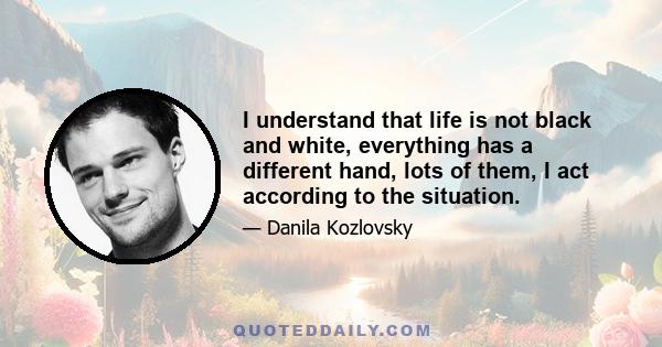 I understand that life is not black and white, everything has a different hand, lots of them, I act according to the situation.