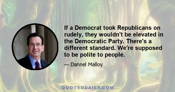 If a Democrat took Republicans on rudely, they wouldn't be elevated in the Democratic Party. There's a different standard. We're supposed to be polite to people.