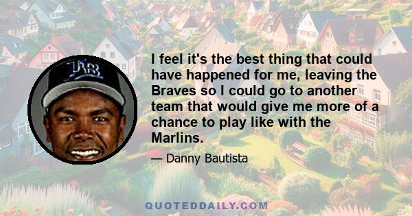 I feel it's the best thing that could have happened for me, leaving the Braves so I could go to another team that would give me more of a chance to play like with the Marlins.