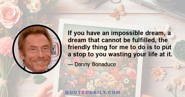 If you have an impossible dream, a dream that cannot be fulfilled, the friendly thing for me to do is to put a stop to you wasting your life at it.