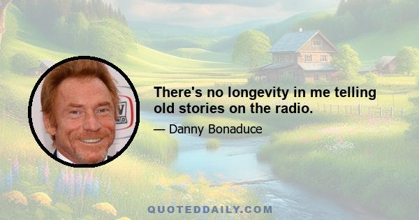 There's no longevity in me telling old stories on the radio.