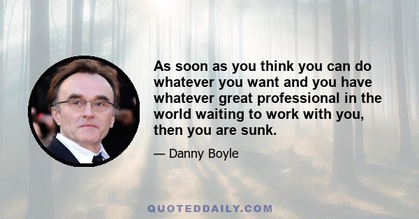As soon as you think you can do whatever you want and you have whatever great professional in the world waiting to work with you, then you are sunk.