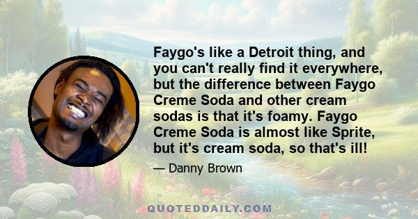 Faygo's like a Detroit thing, and you can't really find it everywhere, but the difference between Faygo Creme Soda and other cream sodas is that it's foamy. Faygo Creme Soda is almost like Sprite, but it's cream soda,