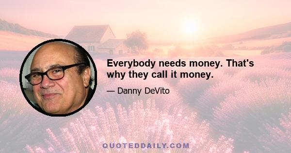 Everybody needs money. That's why they call it money.