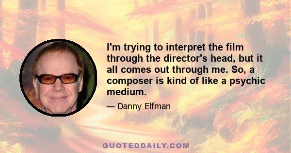 I'm trying to interpret the film through the director's head, but it all comes out through me. So, a composer is kind of like a psychic medium.