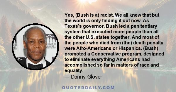 Yes, (Bush is a) racist. We all knew that but the world is only finding it out now. As Texas's governor, Bush led a penitentiary system that executed more people than all the other U.S. states together. And most of the