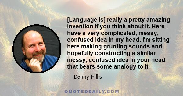 [Language is] really a pretty amazing invention if you think about it. Here I have a very complicated, messy, confused idea in my head. I'm sitting here making grunting sounds and hopefully constructing a similar messy, 