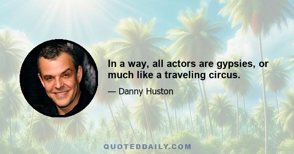 In a way, all actors are gypsies, or much like a traveling circus.