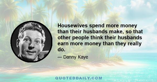 Housewives spend more money than their husbands make, so that other people think their husbands earn more money than they really do.