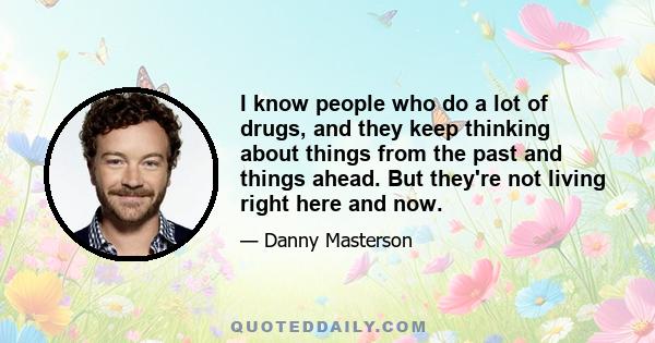 I know people who do a lot of drugs, and they keep thinking about things from the past and things ahead. But they're not living right here and now.