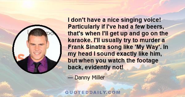 I don't have a nice singing voice! Particularly if I've had a few beers, that's when I'll get up and go on the karaoke. I'll usually try to murder a Frank Sinatra song like 'My Way'. In my head I sound exactly like him, 