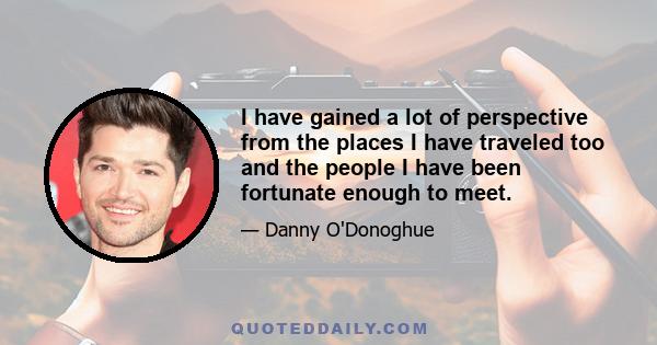 I have gained a lot of perspective from the places I have traveled too and the people I have been fortunate enough to meet.
