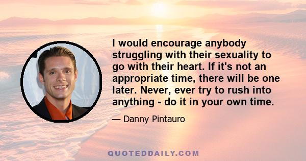 I would encourage anybody struggling with their sexuality to go with their heart. If it's not an appropriate time, there will be one later. Never, ever try to rush into anything - do it in your own time.