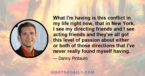 What I'm having is this conflict in my life right now, that in New York, I see my directing friends and I see acting friends and they've all got this level of passion about either or both of those directions that I've