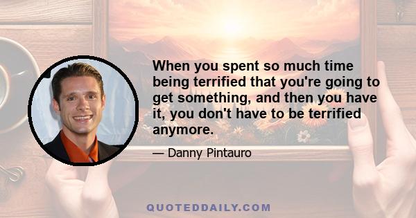 When you spent so much time being terrified that you're going to get something, and then you have it, you don't have to be terrified anymore.