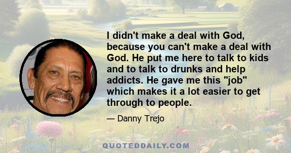 I didn't make a deal with God, because you can't make a deal with God. He put me here to talk to kids and to talk to drunks and help addicts. He gave me this job which makes it a lot easier to get through to people.