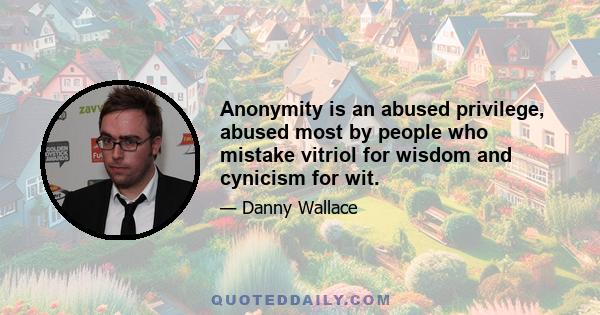 Anonymity is an abused privilege, abused most by people who mistake vitriol for wisdom and cynicism for wit.