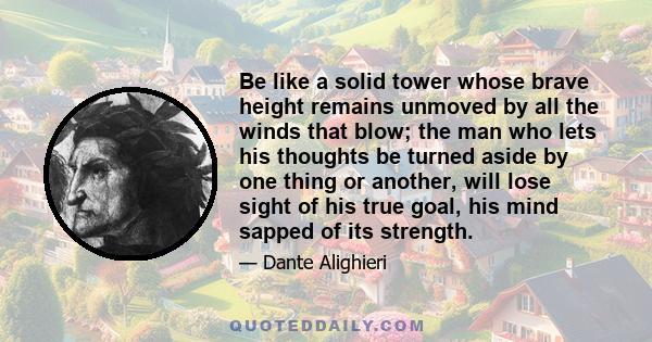 Be like a solid tower whose brave height remains unmoved by all the winds that blow; the man who lets his thoughts be turned aside by one thing or another, will lose sight of his true goal, his mind sapped of its