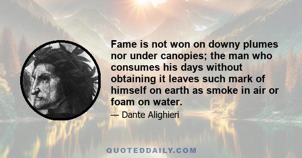 Fame is not won on downy plumes nor under canopies; the man who consumes his days without obtaining it leaves such mark of himself on earth as smoke in air or foam on water.