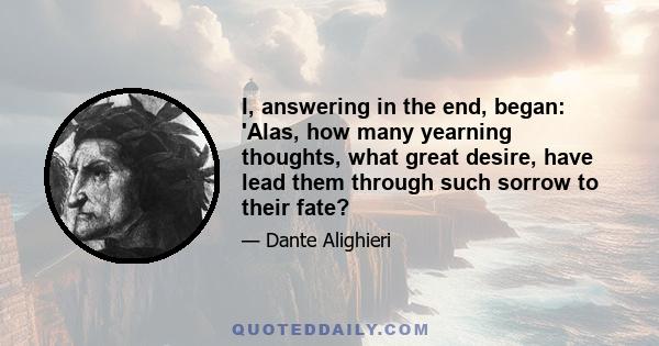 I, answering in the end, began: 'Alas, how many yearning thoughts, what great desire, have lead them through such sorrow to their fate?