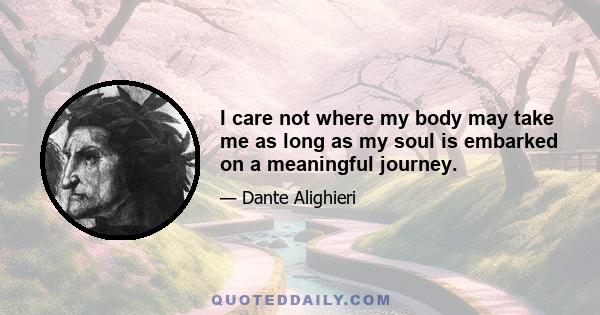 I care not where my body may take me as long as my soul is embarked on a meaningful journey.