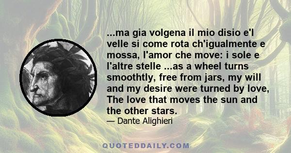 ...ma gia volgena il mio disio e'l velle si come rota ch'igualmente e mossa, l'amor che move: i sole e l'altre stelle ...as a wheel turns smoothtly, free from jars, my will and my desire were turned by love, The love