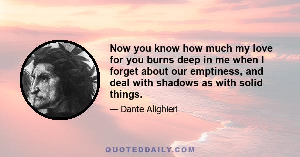 Now you know how much my love for you burns deep in me when I forget about our emptiness, and deal with shadows as with solid things.