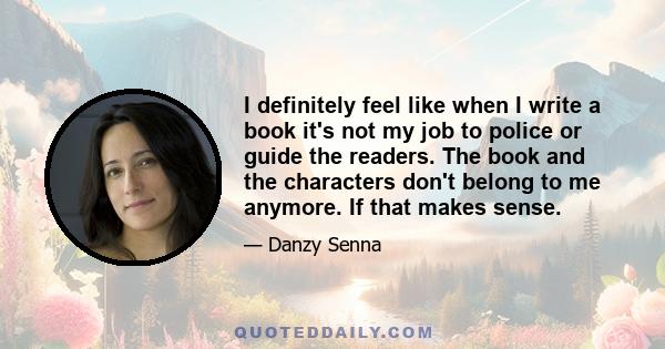 I definitely feel like when I write a book it's not my job to police or guide the readers. The book and the characters don't belong to me anymore. If that makes sense.