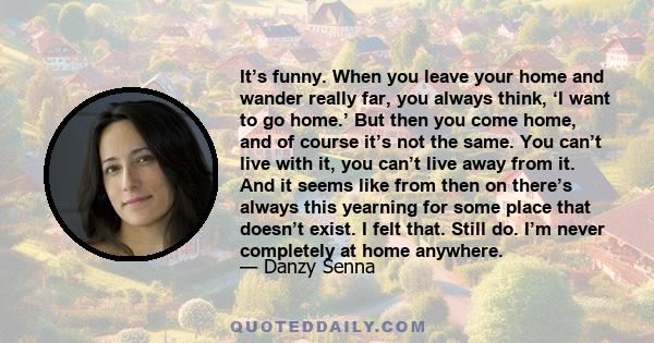 It’s funny. When you leave your home and wander really far, you always think, ‘I want to go home.’ But then you come home, and of course it’s not the same. You can’t live with it, you can’t live away from it. And it