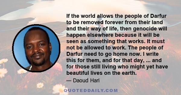 If the world allows the people of Darfur to be removed forever from their land and their way of life, then genocide will happen elsewhere because it will be seen as something that works. It must not be allowed to work.