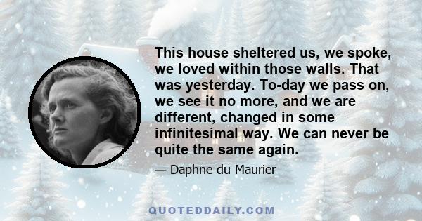 This house sheltered us, we spoke, we loved within those walls. That was yesterday. To-day we pass on, we see it no more, and we are different, changed in some infinitesimal way. We can never be quite the same again.