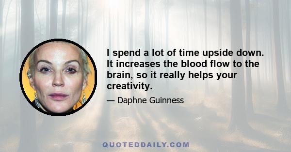 I spend a lot of time upside down. It increases the blood flow to the brain, so it really helps your creativity.