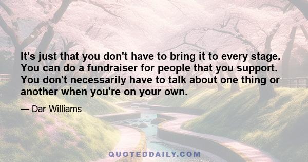 It's just that you don't have to bring it to every stage. You can do a fundraiser for people that you support. You don't necessarily have to talk about one thing or another when you're on your own.