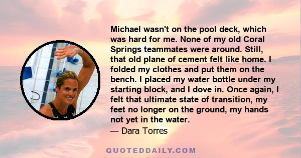 Michael wasn't on the pool deck, which was hard for me. None of my old Coral Springs teammates were around. Still, that old plane of cement felt like home. I folded my clothes and put them on the bench. I placed my