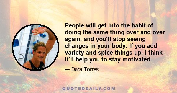 People will get into the habit of doing the same thing over and over again, and you'll stop seeing changes in your body. If you add variety and spice things up, I think it'll help you to stay motivated.