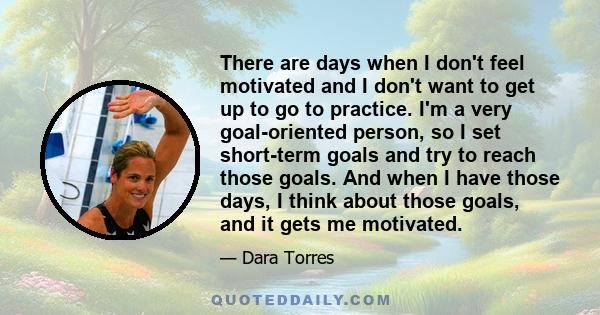 There are days when I don't feel motivated and I don't want to get up to go to practice. I'm a very goal-oriented person, so I set short-term goals and try to reach those goals. And when I have those days, I think about 